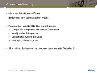 Zusammenfassung

►   Mehr semistrukturierte Daten
►   Bedeutung von Volltextsuchen wächst


►   Kombination von NoSQL-Store und Lucene:
    > MongoDB: Integration mit Mongo Connector
    > Neo4j: native Integration
    > Cassandra: „Online BigData“
    > Hadoop: „Offline BigData“


►   Alternative: Suchserver als dokumentenorientierte Datenbank




27.01.2013   34   OOP 2013 Kai Spichale
 
