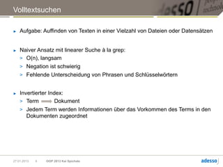 Volltextsuchen

►   Aufgabe: Auffinden von Texten in einer Vielzahl von Dateien oder Datensätzen


►   Naiver Ansatz mit linearer Suche à la grep:
    > O(n), langsam
    > Negation ist schwierig
    > Fehlende Unterscheidung von Phrasen und Schlüsselwörtern


►   Invertierter Index:
    > Term          Dokument
    > Jedem Term werden Informationen über das Vorkommen des Terms in den
       Dokumenten zugeordnet




27.01.2013   4   OOP 2013 Kai Spichale
 