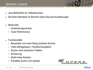 Apache Lucene

►   Java-Bibliothek für Volltextsuchen
►   De-facto-Standard im Bereich Open-Source-Suchlösungen


►   Merkmale:
    > Anwendungsneutral
    > Gute Performance


►   Funktionalität:
    > Bewertete und nach Rang sortierte Suchen
    > Viele Abfragetypen, Facettennavigation
    > Suche nach einzelnen Feldern
    > Sortierung
    > Multi-Index-Suchen
    > Parallele Suche und Update


27.01.2013   5   OOP 2013 Kai Spichale
 