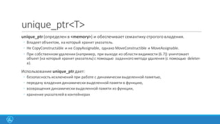 unique_ptr<T>
unique_ptr(определен	
  в	
  <memory>)	
  и	
  обеспечивает	
  семантику	
  строгого	
  владения.
◦ Владеет	
  объектом,	
  на	
  который	
  хранит	
  указатель.
◦ Не CopyConstructable и	
  не CopyAssignable,	
   однако MoveConstructible и MoveAssignable.
◦ При	
  собственном	
  удалении	
  (например,	
  при	
  выходе	
  из	
  области	
  видимости	
  (6.7))	
  уничтожает	
  
объект	
  (на	
  который	
  хранит	
  указатель)	
  с	
  помощью	
   заданного	
  метода	
  удаления	
  (с	
  помощью	
   deleter-­‐
а).
Использование	
  unique_ptrдает:
◦ безопасность	
  исключений	
  при	
  работе	
  с	
  динамически	
  выделенной	
  памятью,
◦ передачу	
  владения	
  динамически	
  выделенной	
  памяти	
  в	
  функцию,
◦ возвращения	
  динамически	
  выделенной	
  памяти	
  из	
  функции,
◦ хранение	
  указателей	
  в	
  контейнерах
 