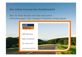 www.autoscout24.de
Der Value Canvas bei AutoScout24
Wer ist mein Kunde und was sind seine
Anforderungen? Die richtigen Produkte richtig bauen.
OOP München
Katrin Grothues
28. Januar 2015
www.autoscout24.de
 