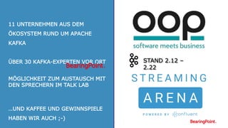 45
STAND 2.12 –
2.22
11 UNTERNEHMEN AUS DEM
ÖKOSYSTEM RUND UM APACHE
KAFKA
ÜBER 30 KAFKA-EXPERTEN VOR ORT
MÖGLICHKEIT ZUM AUSTAUSCH MIT
DEN SPRECHERN IM TALK LAB
…UND KAFFEE UND GEWINNSPIELE
HABEN WIR AUCH ;-)
 