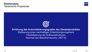 Detailanalyse
Tatsächliche Projektziele
5. April 2022
ZEISS Seite 15
Erhöhung des Automatisierungsgrades des Gesamtproduktes
Etablierung eines nachhaltigen Entwicklungsvorgehens
Flexibilisierung der Softwarestrukturen
Wechsel des Basisframeworks (.NET 6)
 