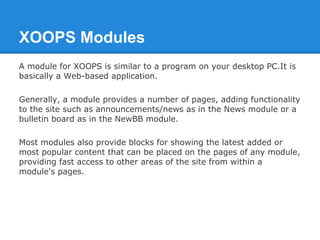 XOOPS Modules
A module for XOOPS is similar to a program on your desktop PC.It is
basically a Web-based application.

Gene...