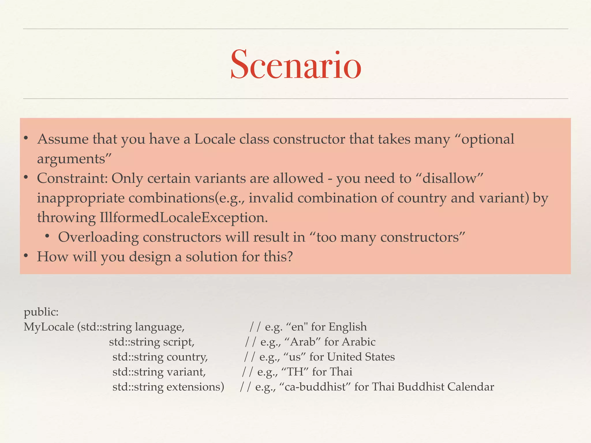 Scenario
public:
MyLocale (std::string language, // e.g. “en" for English
std::string script, // e.g., “Arab” for Arabic
std::string country, // e.g., “us” for United States
std::string variant, // e.g., “TH” for Thai
std::string extensions) // e.g., “ca-buddhist” for Thai Buddhist Calendar
• Assume that you have a Locale class constructor that takes many “optional
arguments”
• Constraint: Only certain variants are allowed - you need to “disallow”
inappropriate combinations(e.g., invalid combination of country and variant) by
throwing IllformedLocaleException.
• Overloading constructors will result in “too many constructors”
• How will you design a solution for this?
 