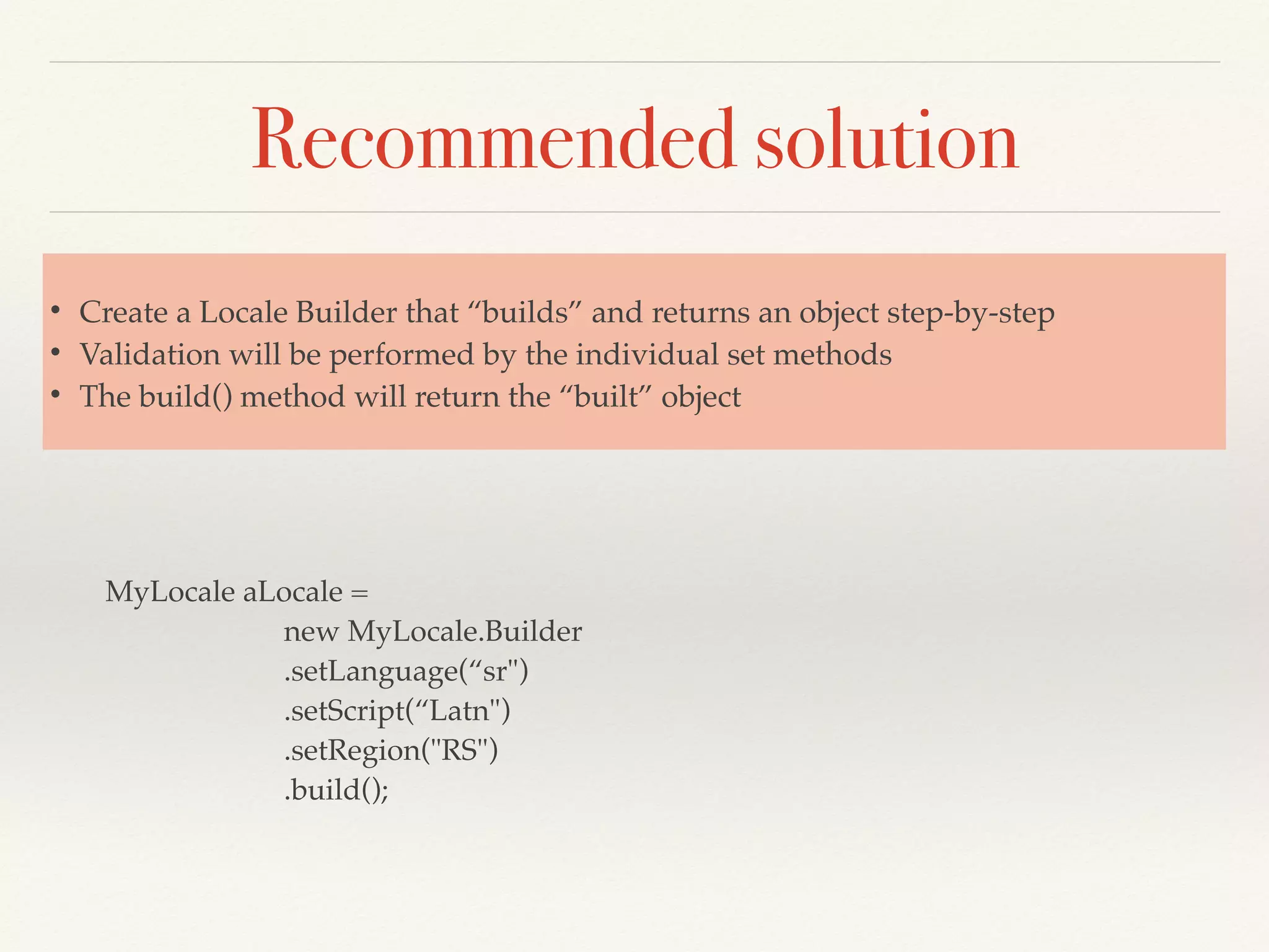 Recommended solution
MyLocale aLocale =
new MyLocale.Builder
.setLanguage(“sr")
.setScript(“Latn")
.setRegion("RS")
.build();
• Create a Locale Builder that “builds” and returns an object step-by-step
• Validation will be performed by the individual set methods
• The build() method will return the “built” object
 