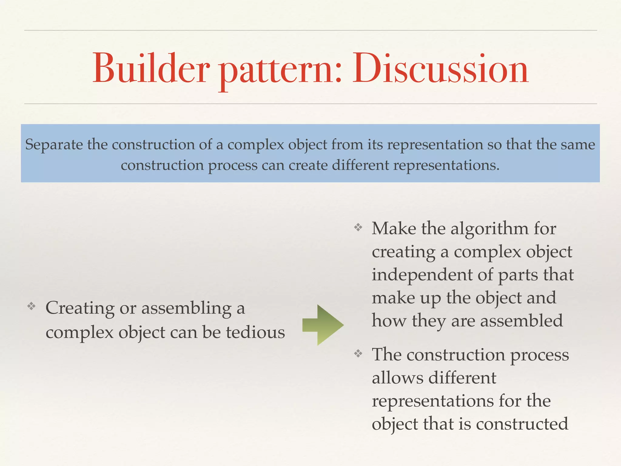 Builder pattern: Discussion
❖ Creating or assembling a
complex object can be tedious
Separate the construction of a complex object from its representation so that the same
construction process can create different representations.
❖ Make the algorithm for
creating a complex object
independent of parts that
make up the object and
how they are assembled
❖ The construction process
allows different
representations for the
object that is constructed
 