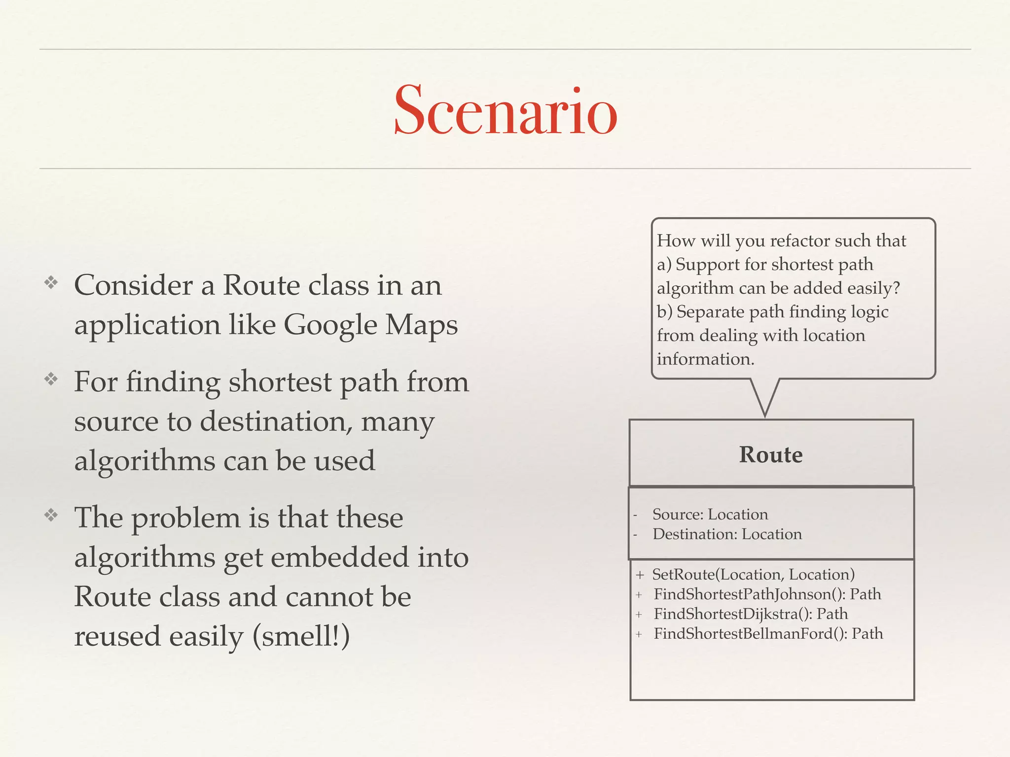 Scenario
❖ Consider a Route class in an
application like Google Maps
❖ For ﬁnding shortest path from
source to destination, many
algorithms can be used
❖ The problem is that these
algorithms get embedded into
Route class and cannot be
reused easily (smell!)
Route
+ SetRoute(Location, Location)
+ FindShortestPathJohnson(): Path
+ FindShortestDijkstra(): Path
+ FindShortestBellmanFord(): Path
How will you refactor such that
a) Support for shortest path
algorithm can be added easily?
b) Separate path ﬁnding logic
from dealing with location
information.
- Source: Location
- Destination: Location
 