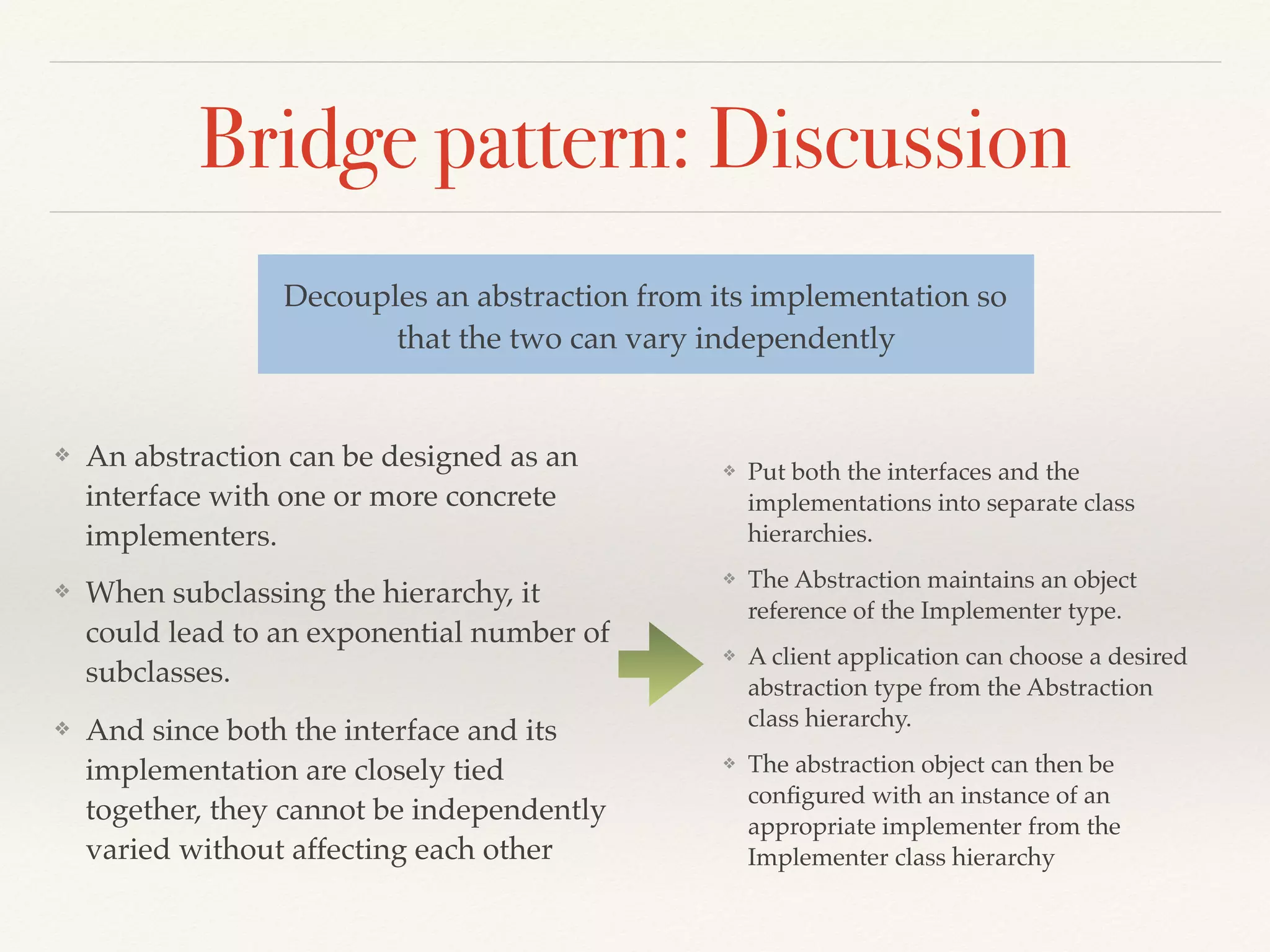 Bridge pattern: Discussion
❖ An abstraction can be designed as an
interface with one or more concrete
implementers.
❖ When subclassing the hierarchy, it
could lead to an exponential number of
subclasses.
❖ And since both the interface and its
implementation are closely tied
together, they cannot be independently
varied without affecting each other
Decouples an abstraction from its implementation so
that the two can vary independently
❖ Put both the interfaces and the
implementations into separate class
hierarchies.
❖ The Abstraction maintains an object
reference of the Implementer type.
❖ A client application can choose a desired
abstraction type from the Abstraction
class hierarchy.
❖ The abstraction object can then be
conﬁgured with an instance of an
appropriate implementer from the
Implementer class hierarchy
 