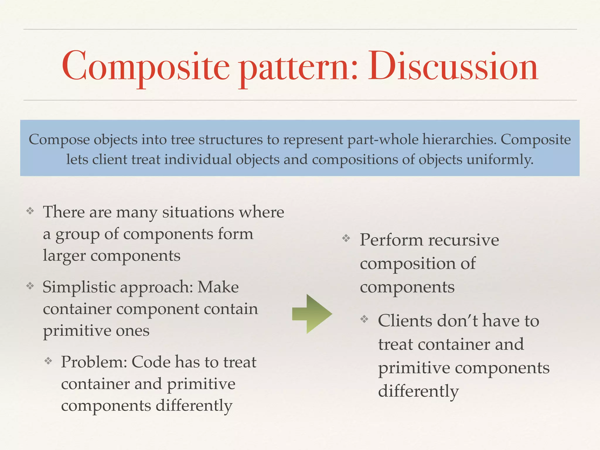 Composite pattern: Discussion
❖ There are many situations where
a group of components form
larger components
❖ Simplistic approach: Make
container component contain
primitive ones
❖ Problem: Code has to treat
container and primitive
components differently
Compose objects into tree structures to represent part-whole hierarchies. Composite
lets client treat individual objects and compositions of objects uniformly.
❖ Perform recursive
composition of
components
❖ Clients don’t have to
treat container and
primitive components
differently
 