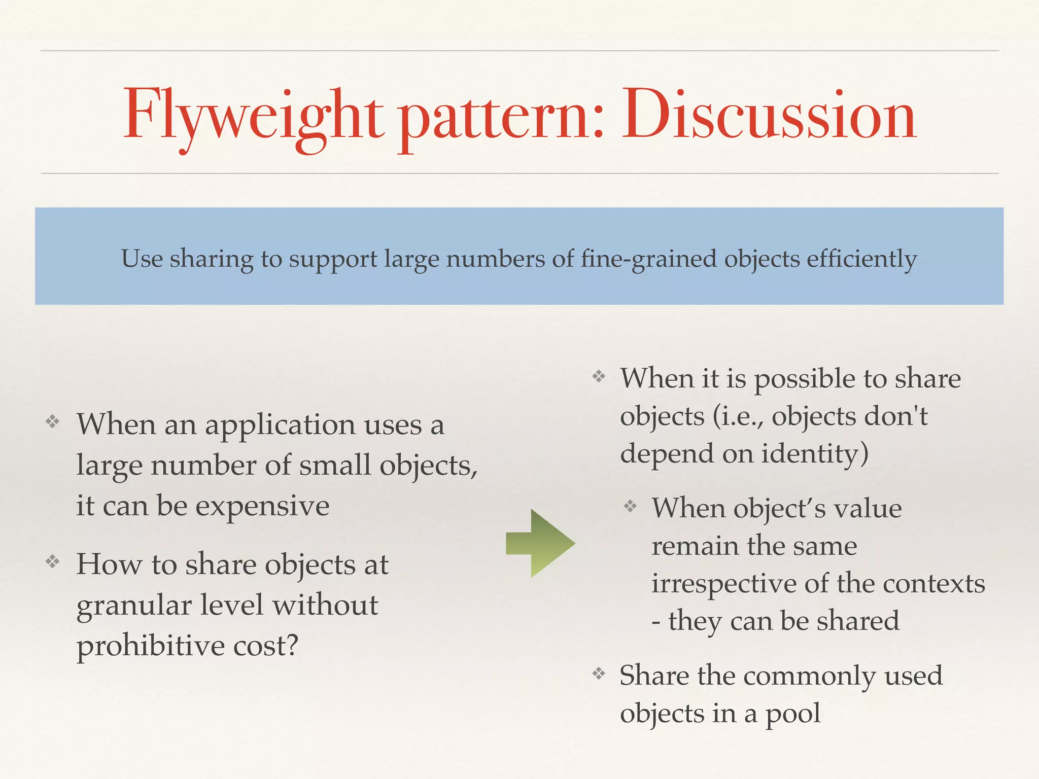 Flyweight pattern: Discussion
❖ When an application uses a
large number of small objects,
it can be expensive
❖ How to share objects at
granular level without
prohibitive cost?
Use sharing to support large numbers of ﬁne-grained objects efﬁciently
❖ When it is possible to share
objects (i.e., objects don't
depend on identity)
❖ When object’s value
remain the same
irrespective of the contexts
- they can be shared
❖ Share the commonly used
objects in a pool
 