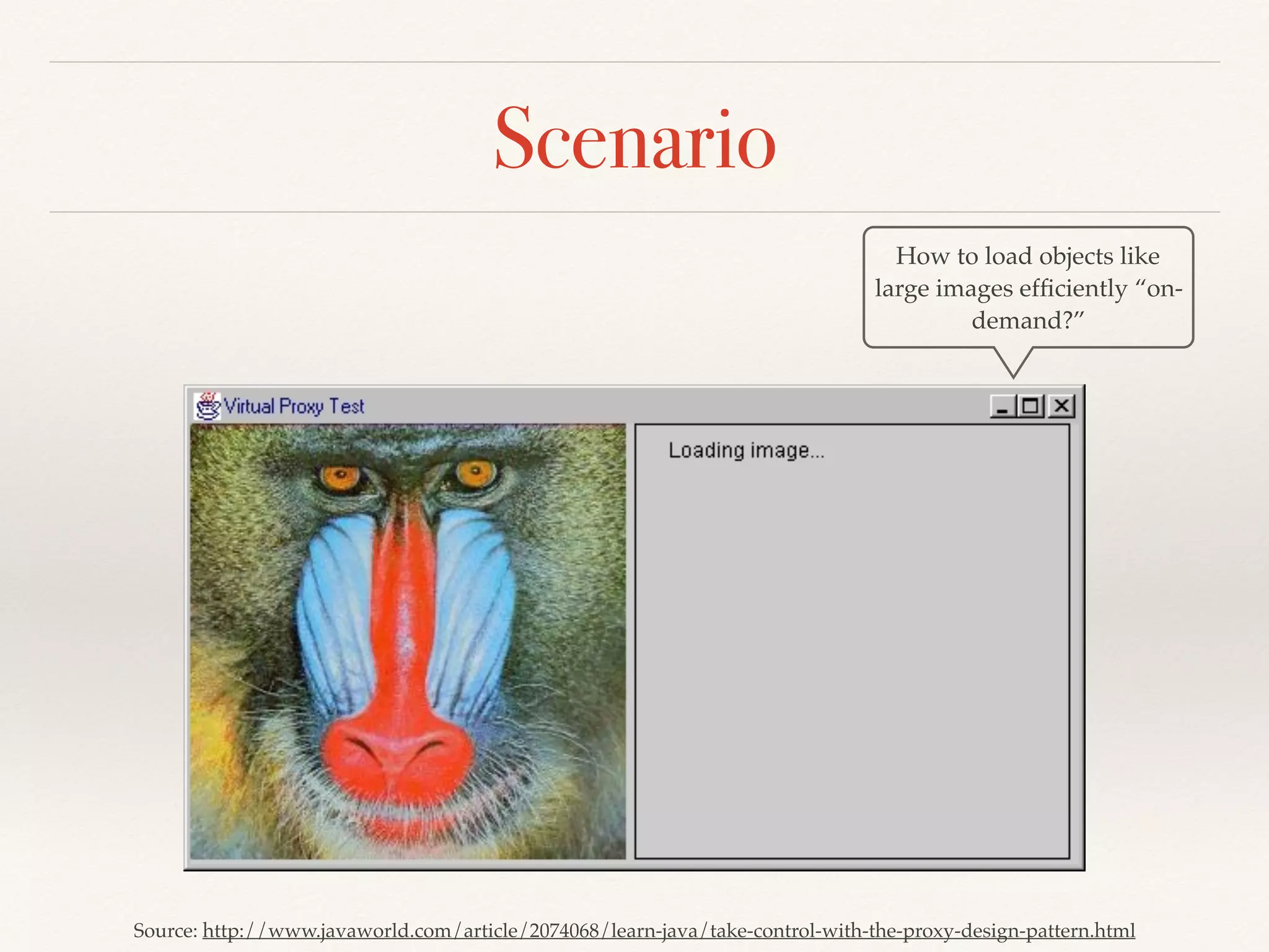 Scenario
Source: http://www.javaworld.com/article/2074068/learn-java/take-control-with-the-proxy-design-pattern.html
How to load objects like
large images efﬁciently “on-
demand?”
 