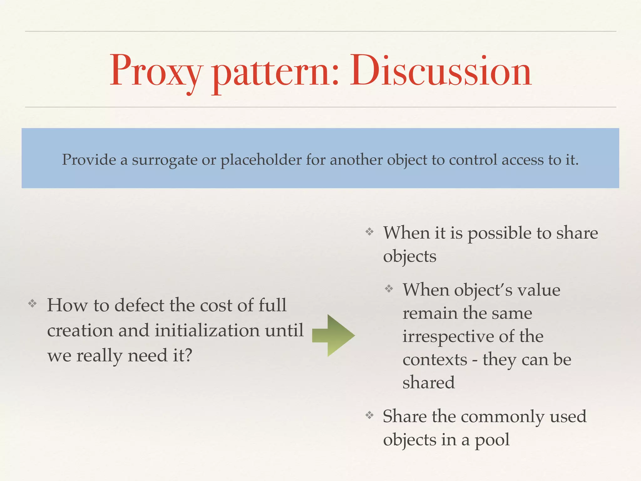 Proxy pattern: Discussion
❖ How to defect the cost of full
creation and initialization until
we really need it?
Provide a surrogate or placeholder for another object to control access to it.
❖ When it is possible to share
objects
❖ When object’s value
remain the same
irrespective of the
contexts - they can be
shared
❖ Share the commonly used
objects in a pool
 
