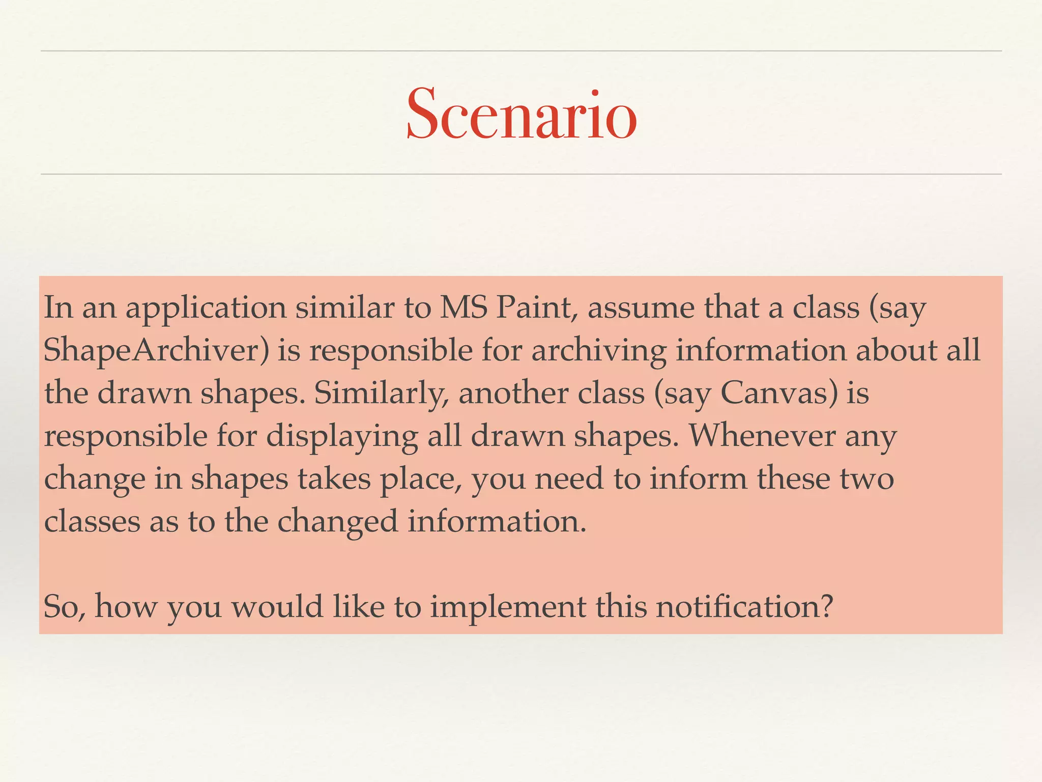 Scenario
In an application similar to MS Paint, assume that a class (say
ShapeArchiver) is responsible for archiving information about all
the drawn shapes. Similarly, another class (say Canvas) is
responsible for displaying all drawn shapes. Whenever any
change in shapes takes place, you need to inform these two
classes as to the changed information.
So, how you would like to implement this notiﬁcation?
 