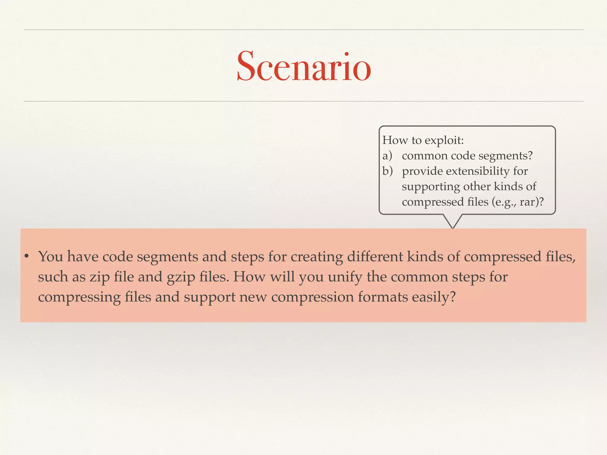 Scenario
How to exploit:
a) common code segments?
b) provide extensibility for
supporting other kinds of
compressed ﬁles (e.g., rar)?
• You have code segments and steps for creating different kinds of compressed ﬁles,
such as zip ﬁle and gzip ﬁles. How will you unify the common steps for
compressing ﬁles and support new compression formats easily?
 