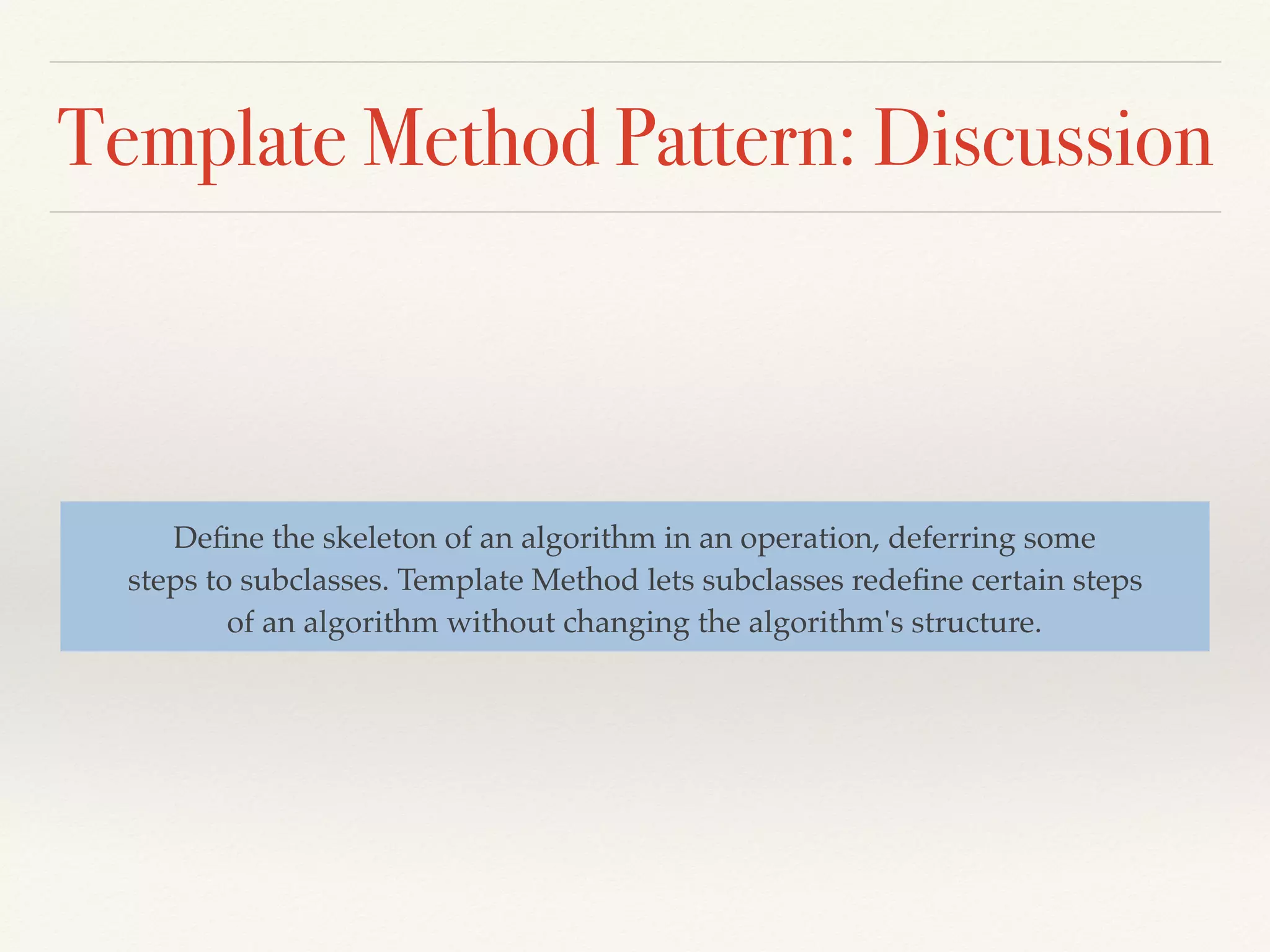 Template Method Pattern: Discussion
Deﬁne the skeleton of an algorithm in an operation, deferring some
steps to subclasses. Template Method lets subclasses redeﬁne certain steps
of an algorithm without changing the algorithm's structure.
 