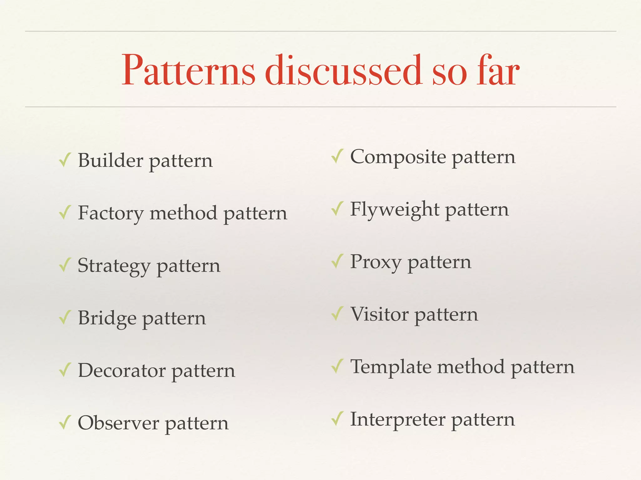 Patterns discussed so far
✓ Builder pattern
✓ Factory method pattern
✓ Strategy pattern
✓ Bridge pattern
✓ Decorator pattern
✓ Observer pattern
✓ Composite pattern
✓ Flyweight pattern
✓ Proxy pattern
✓ Visitor pattern
✓ Template method pattern
✓ Interpreter pattern
 