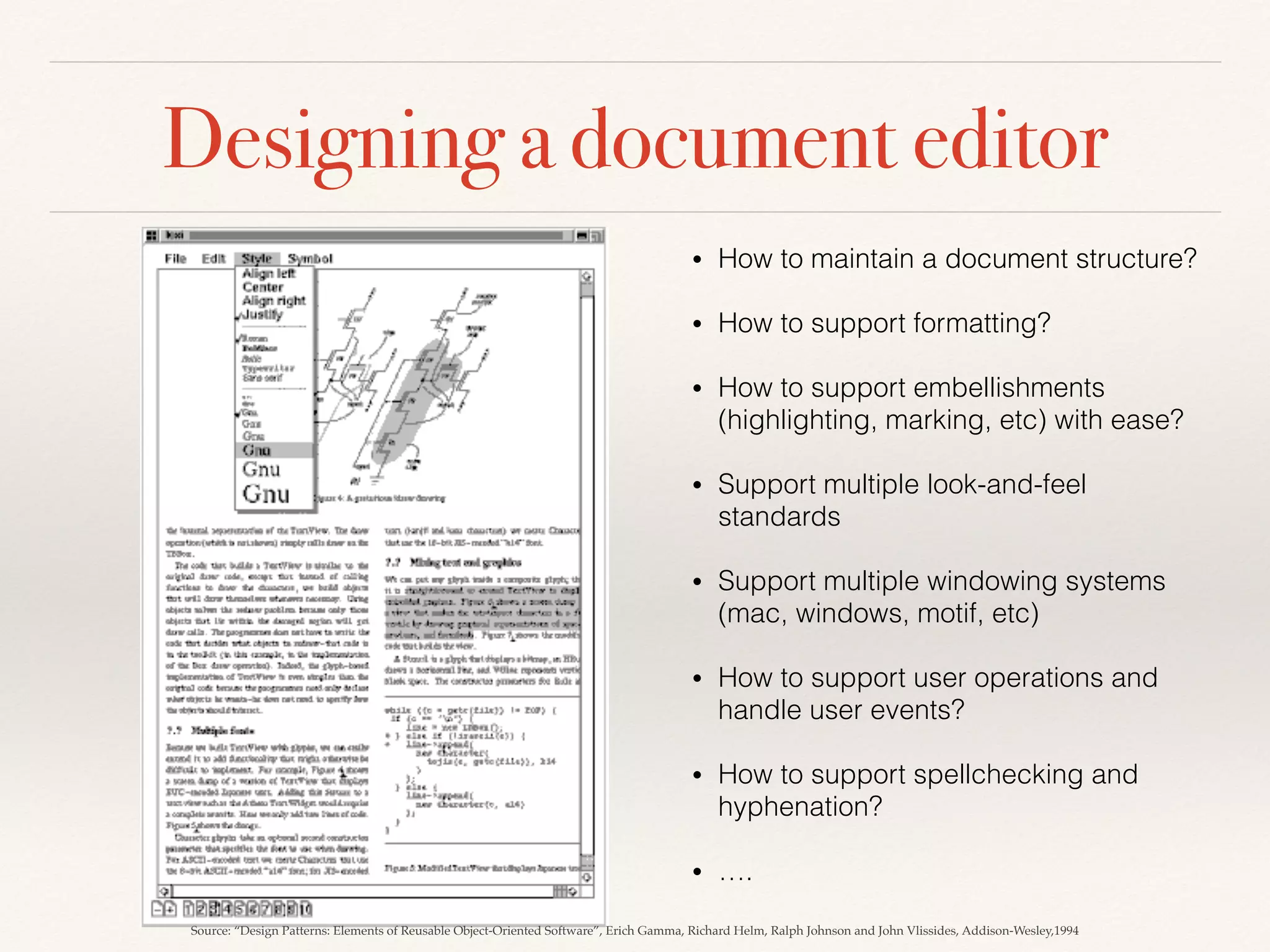 Designing a document editor
• How to maintain a document structure?
• How to support formatting?
• How to support embellishments
(highlighting, marking, etc) with ease?
• Support multiple look-and-feel
standards
• Support multiple windowing systems
(mac, windows, motif, etc)
• How to support user operations and
handle user events?
• How to support spellchecking and
hyphenation?
• ….
Source: “Design Patterns: Elements of Reusable Object-Oriented Software”, Erich Gamma, Richard Helm, Ralph Johnson and John Vlissides, Addison-Wesley,1994
 