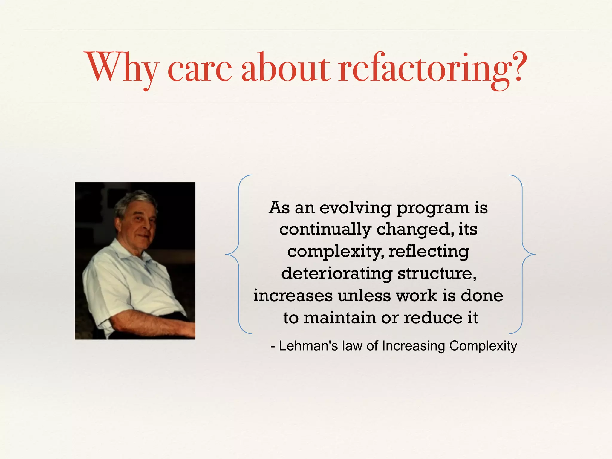 Why care about refactoring?
As an evolving program is
continually changed, its
complexity, reflecting
deteriorating structure,
increases unless work is done
to maintain or reduce it
- Lehman's law of Increasing Complexity
 