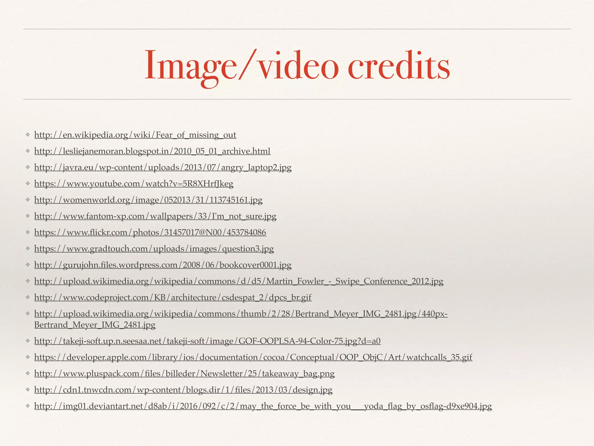 Image/video credits
❖ http://en.wikipedia.org/wiki/Fear_of_missing_out
❖ http://lesliejanemoran.blogspot.in/2010_05_01_archive.html
❖ http://javra.eu/wp-content/uploads/2013/07/angry_laptop2.jpg
❖ https://www.youtube.com/watch?v=5R8XHrfJkeg
❖ http://womenworld.org/image/052013/31/113745161.jpg
❖ http://www.fantom-xp.com/wallpapers/33/I'm_not_sure.jpg
❖ https://www.ﬂickr.com/photos/31457017@N00/453784086
❖ https://www.gradtouch.com/uploads/images/question3.jpg
❖ http://gurujohn.ﬁles.wordpress.com/2008/06/bookcover0001.jpg
❖ http://upload.wikimedia.org/wikipedia/commons/d/d5/Martin_Fowler_-_Swipe_Conference_2012.jpg
❖ http://www.codeproject.com/KB/architecture/csdespat_2/dpcs_br.gif
❖ http://upload.wikimedia.org/wikipedia/commons/thumb/2/28/Bertrand_Meyer_IMG_2481.jpg/440px-
Bertrand_Meyer_IMG_2481.jpg
❖ http://takeji-soft.up.n.seesaa.net/takeji-soft/image/GOF-OOPLSA-94-Color-75.jpg?d=a0
❖ https://developer.apple.com/library/ios/documentation/cocoa/Conceptual/OOP_ObjC/Art/watchcalls_35.gif
❖ http://www.pluspack.com/ﬁles/billeder/Newsletter/25/takeaway_bag.png
❖ http://cdn1.tnwcdn.com/wp-content/blogs.dir/1/ﬁles/2013/03/design.jpg
❖ http://img01.deviantart.net/d8ab/i/2016/092/c/2/may_the_force_be_with_you___yoda_ﬂag_by_osﬂag-d9xe904.jpg
 