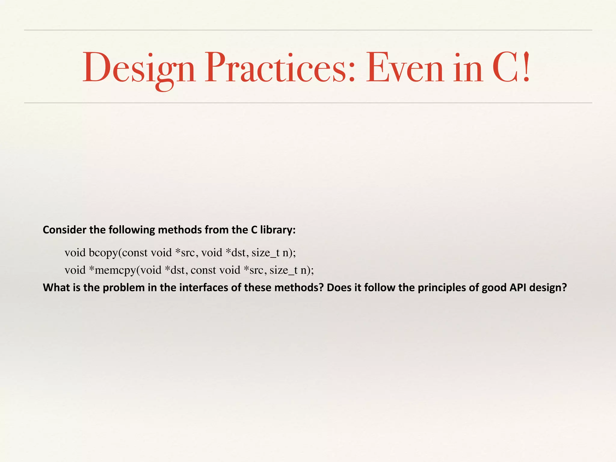 Design Practices: Even in C!
Consider	the	following	methods	from	the	C	library:	
void bcopy(const void *src, void *dst, size_t n);
void *memcpy(void *dst, const void *src, size_t n);
What	is	the	problem	in	the	interfaces	of	these	methods?	Does	it	follow	the	principles	of	good	API	design?	
 