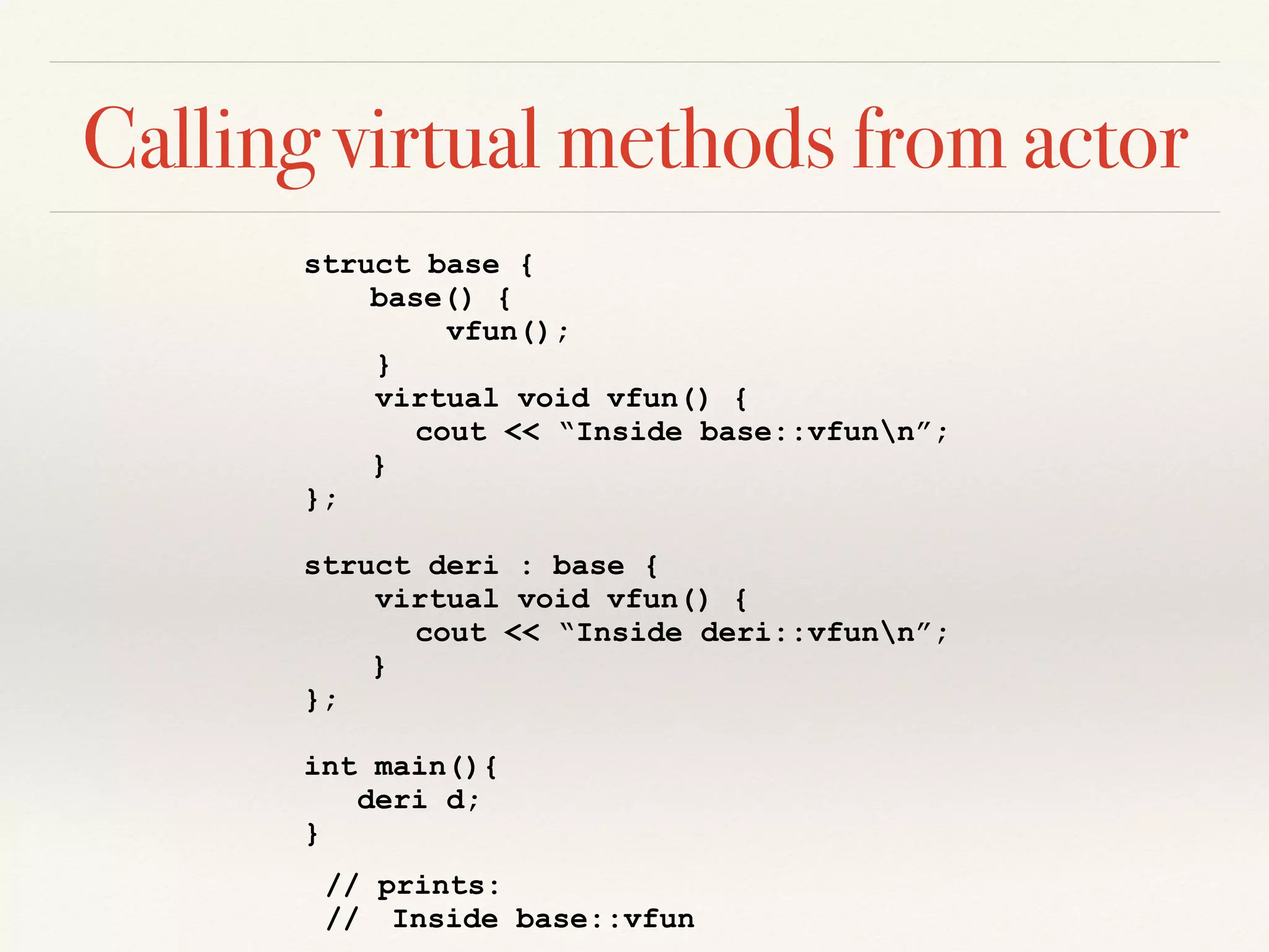 Calling virtual methods from actor
struct base {
base() {
vfun();
}
virtual void vfun() {
cout << “Inside base::vfunn”;
}
};
struct deri : base {
virtual void vfun() {
cout << “Inside deri::vfunn”;
}
};
int main(){
deri d;
}
// prints:
// Inside base::vfun
 