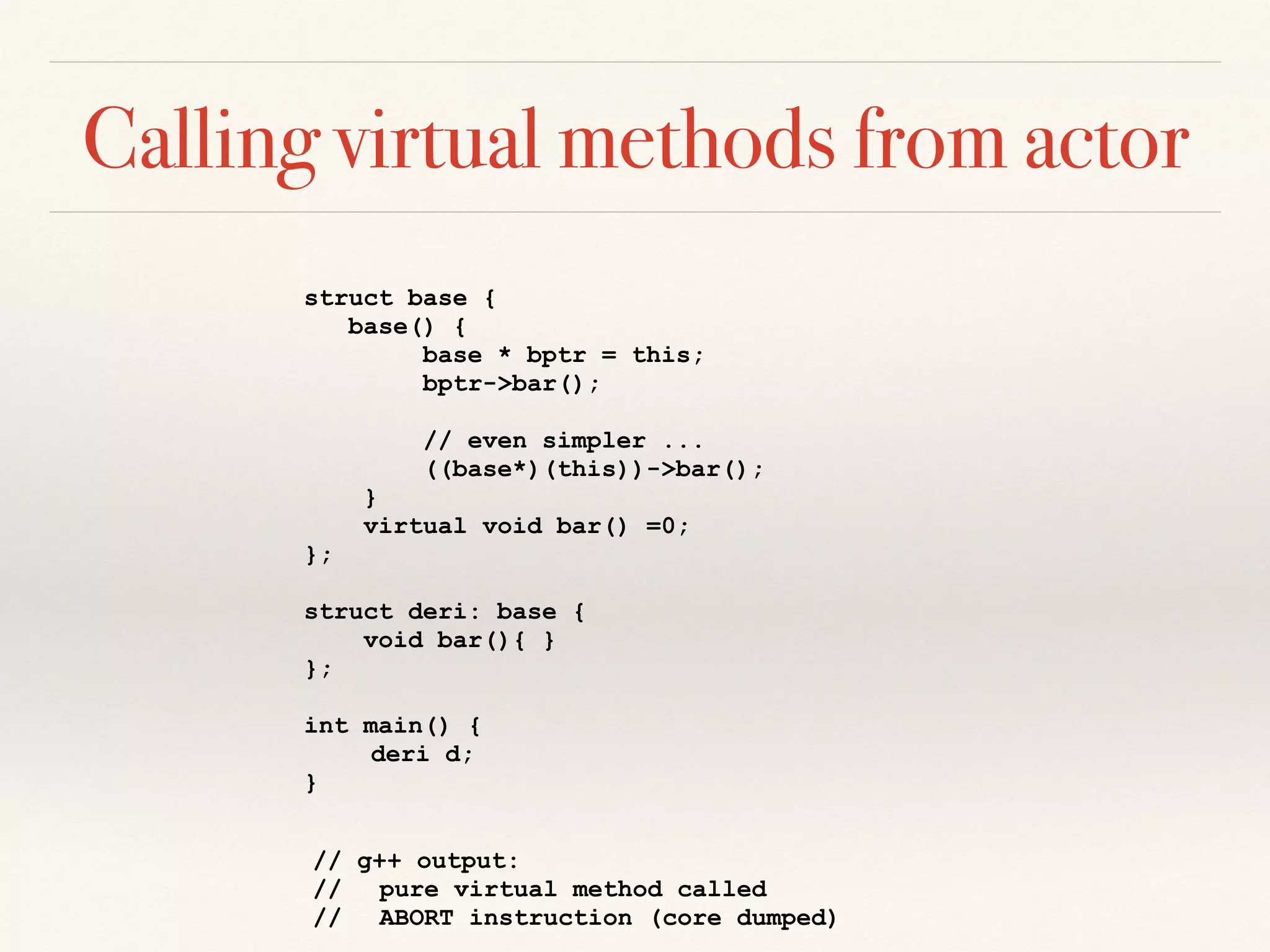 Calling virtual methods from actor
struct base {
base() {
base * bptr = this;
bptr->bar();
// even simpler ...
((base*)(this))->bar();
}
virtual void bar() =0;
};
struct deri: base {
void bar(){ }
};
int main() {
deri d;
}
// g++ output:
// pure virtual method called
// ABORT instruction (core dumped)
 