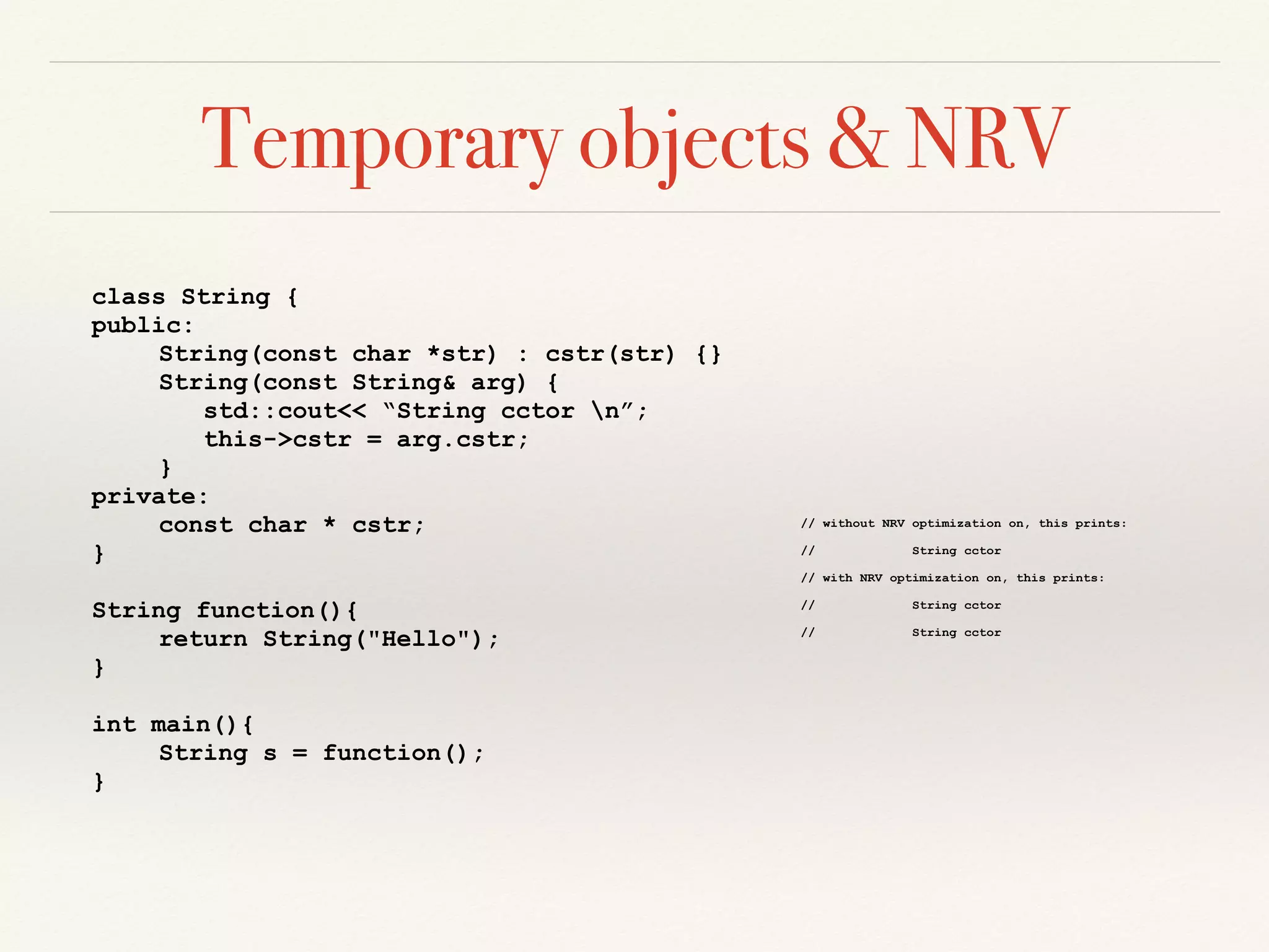 Temporary objects & NRV
class String {
public:
String(const char *str) : cstr(str) {}
String(const String& arg) {
std::cout<< “String cctor n”;
this->cstr = arg.cstr;
}
private:
const char * cstr;
}
String function(){
return String("Hello");
}
int main(){
String s = function();
}
// without NRV optimization on, this prints:
// String cctor
// with NRV optimization on, this prints:
// String cctor
// String cctor
 