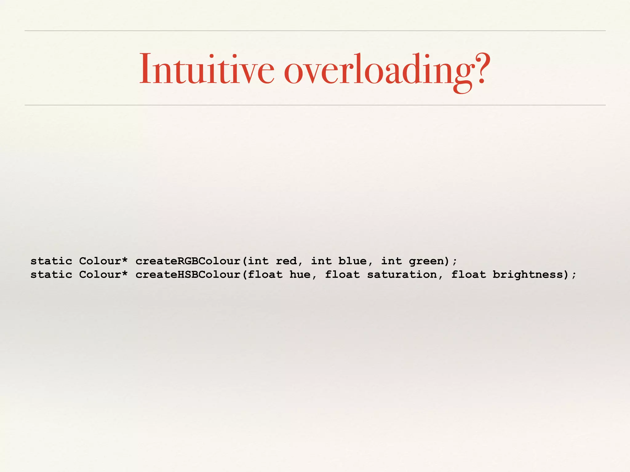 Intuitive overloading?
static Colour* createRGBColour(int red, int blue, int green);
static Colour* createHSBColour(float hue, float saturation, float brightness);
 
