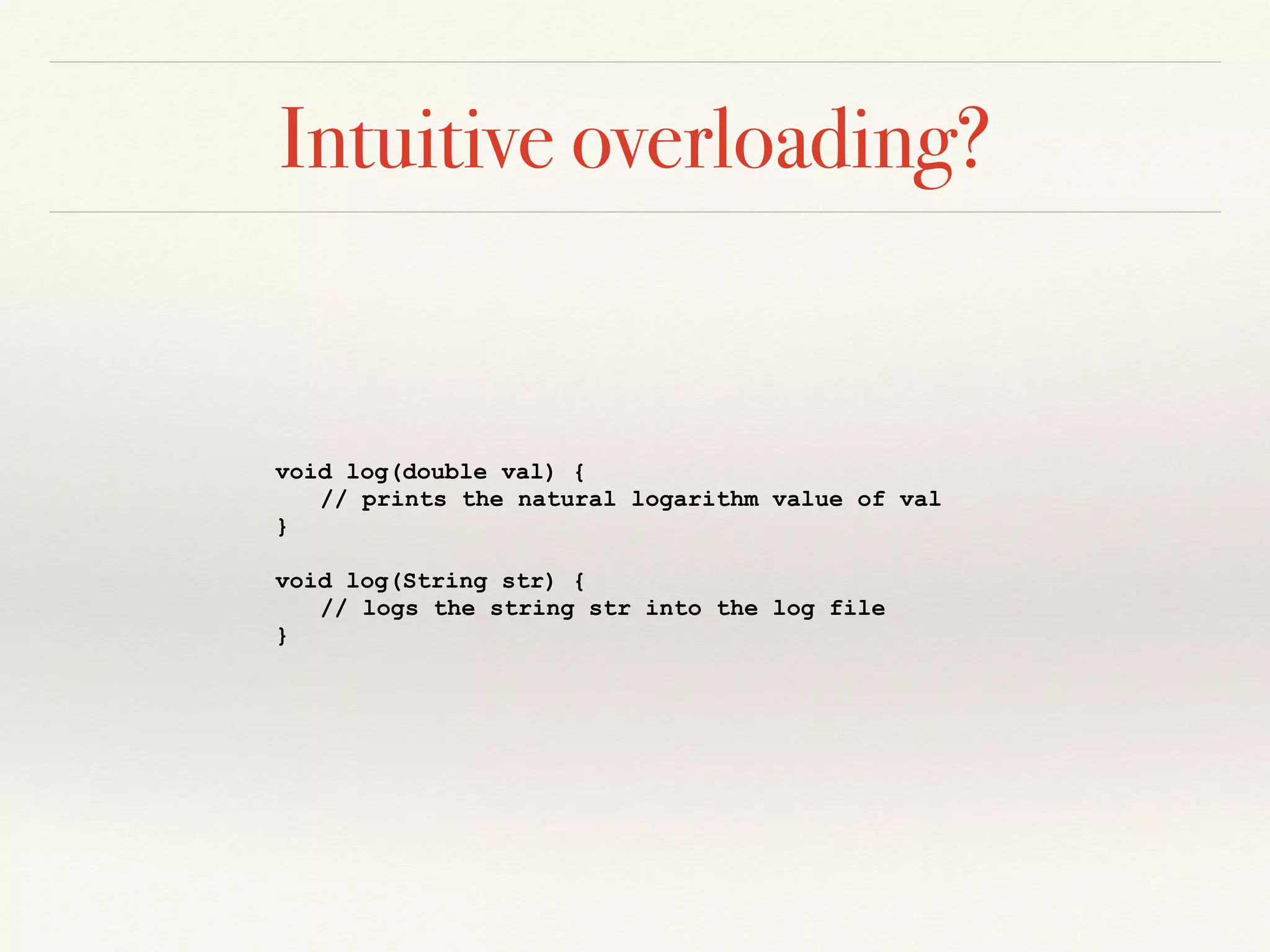 Intuitive overloading?
void log(double val) {
// prints the natural logarithm value of val
}
void log(String str) {
// logs the string str into the log file
}
 