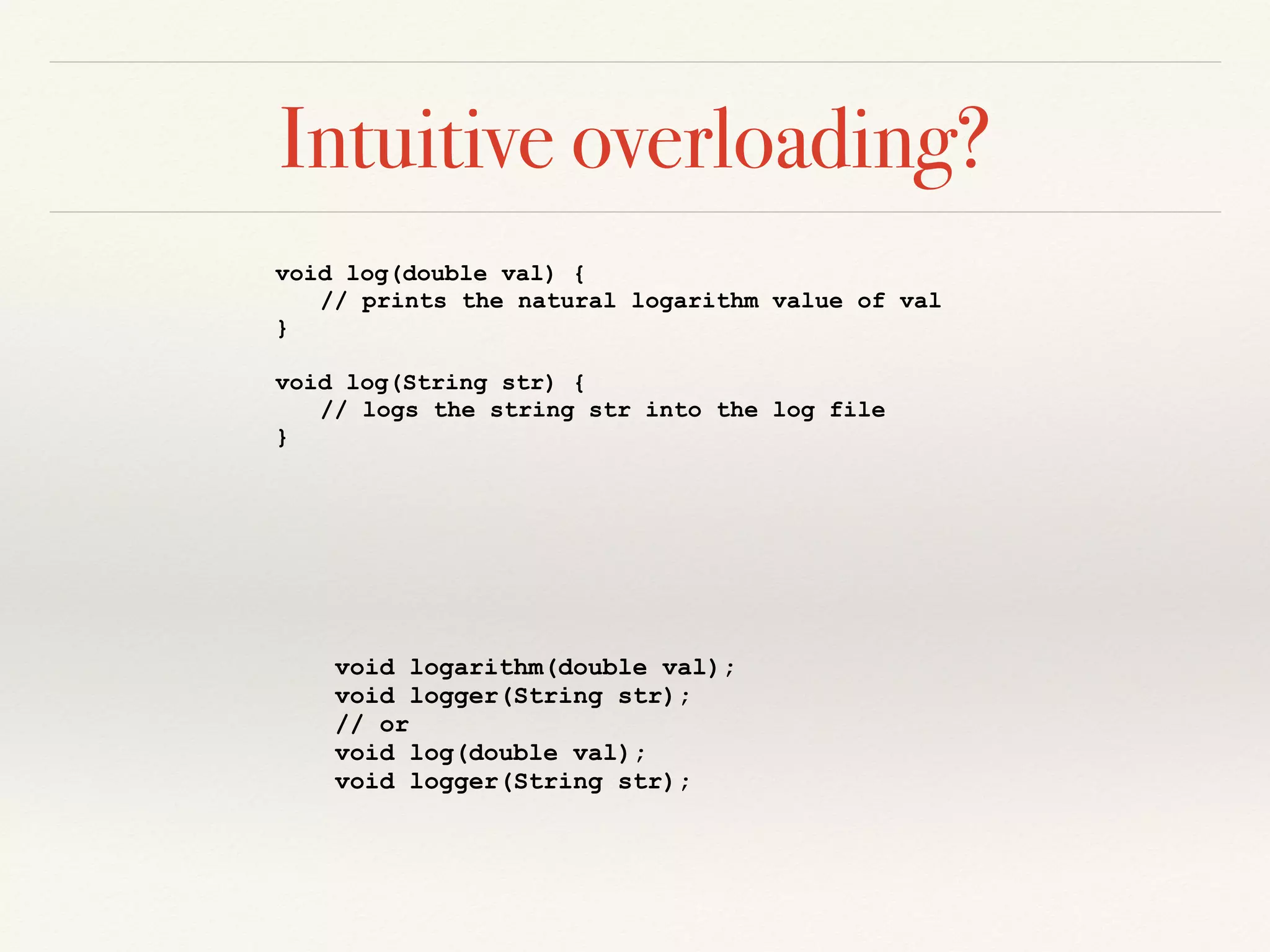 Intuitive overloading?
void log(double val) {
// prints the natural logarithm value of val
}
void log(String str) {
// logs the string str into the log file
}
void logarithm(double val);
void logger(String str);
// or
void log(double val);
void logger(String str);
 