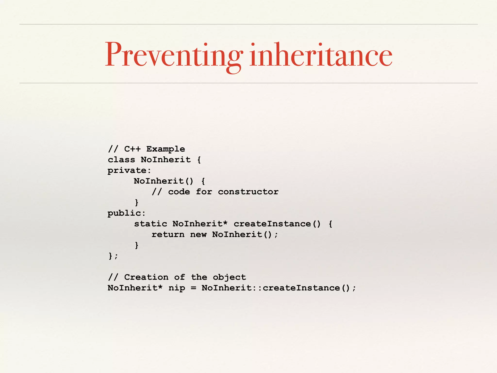 Preventing inheritance
// C++ Example
class NoInherit {
private:
NoInherit() {
// code for constructor
}
public:
static NoInherit* createInstance() {
return new NoInherit();
}
};
// Creation of the object
NoInherit* nip = NoInherit::createInstance();
 