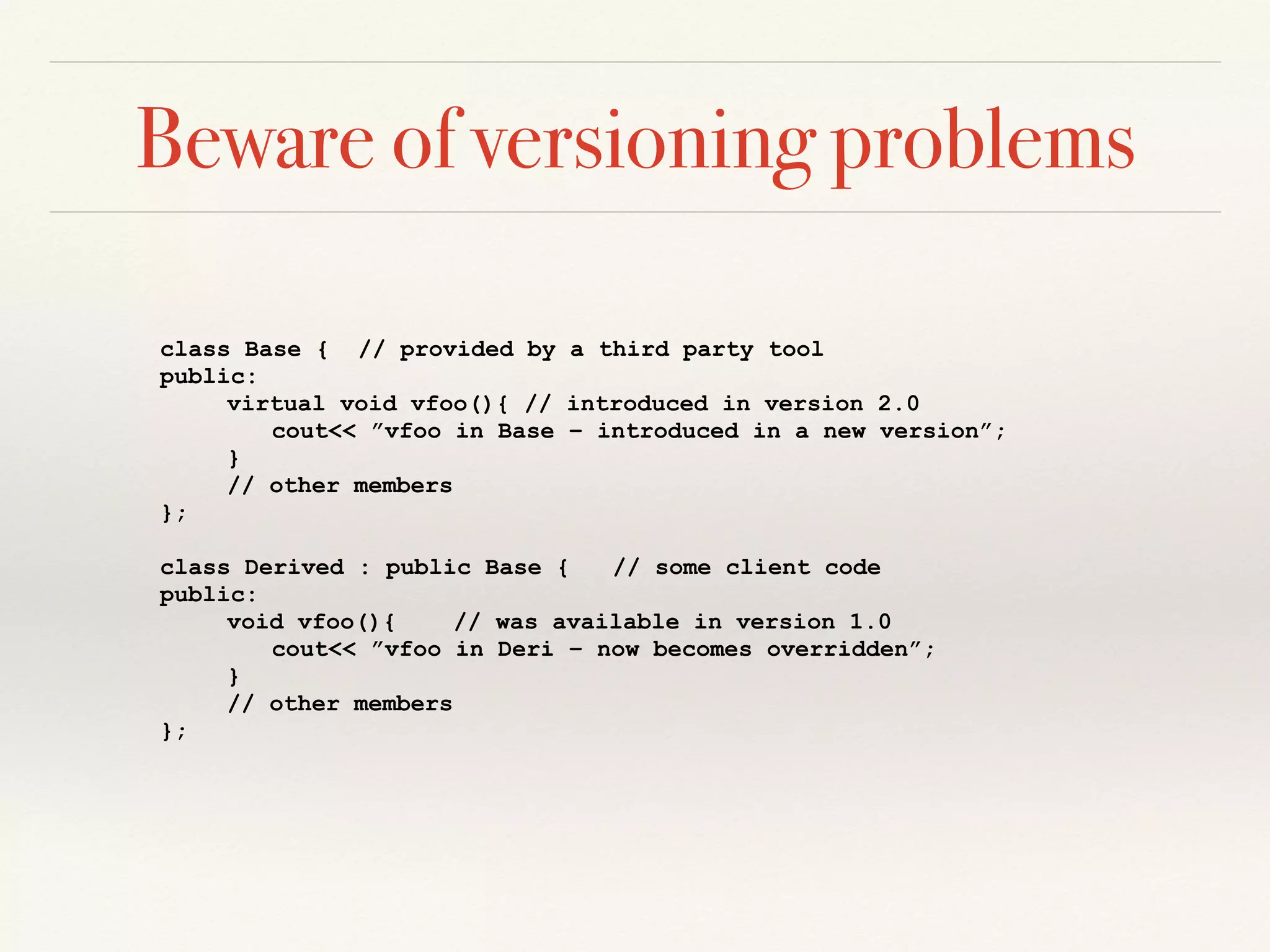 Beware of versioning problems
class Base { // provided by a third party tool
public:
virtual void vfoo(){ // introduced in version 2.0
cout<< ”vfoo in Base – introduced in a new version”;
}
// other members
};
class Derived : public Base { // some client code
public:
void vfoo(){ // was available in version 1.0
cout<< ”vfoo in Deri – now becomes overridden”;
}
// other members
};
 