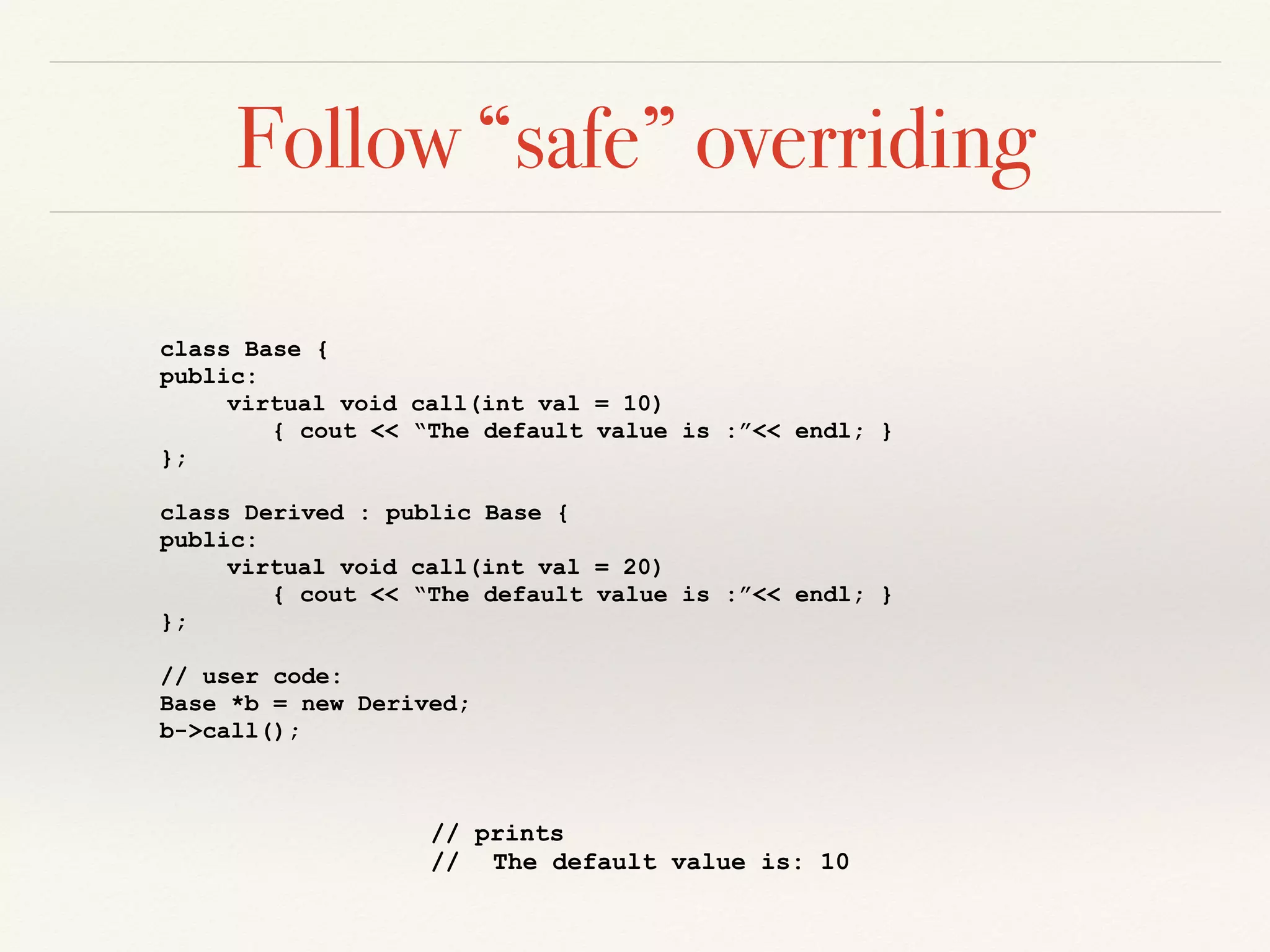 Follow “safe” overriding
class Base {
public:
virtual void call(int val = 10)
{ cout << “The default value is :”<< endl; }
};
class Derived : public Base {
public:
virtual void call(int val = 20)
{ cout << “The default value is :”<< endl; }
};
// user code:
Base *b = new Derived;
b->call();
// prints
// The default value is: 10
 