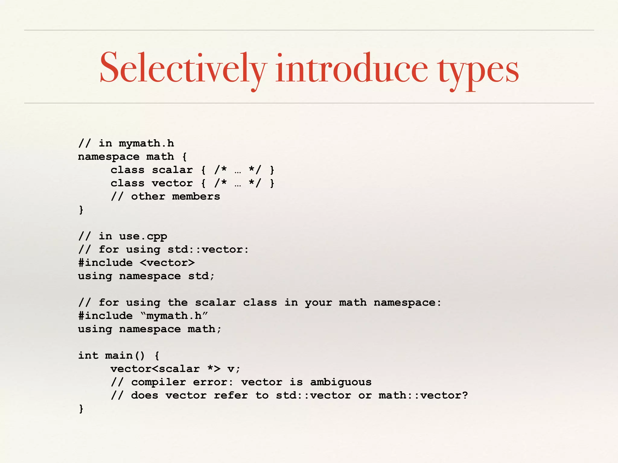 Selectively introduce types
// in mymath.h
namespace math {
class scalar { /* … */ }
class vector { /* … */ }
// other members
}
// in use.cpp
// for using std::vector:
#include <vector>
using namespace std;
// for using the scalar class in your math namespace:
#include “mymath.h”
using namespace math;
int main() {
vector<scalar *> v;
// compiler error: vector is ambiguous
// does vector refer to std::vector or math::vector?
}
 