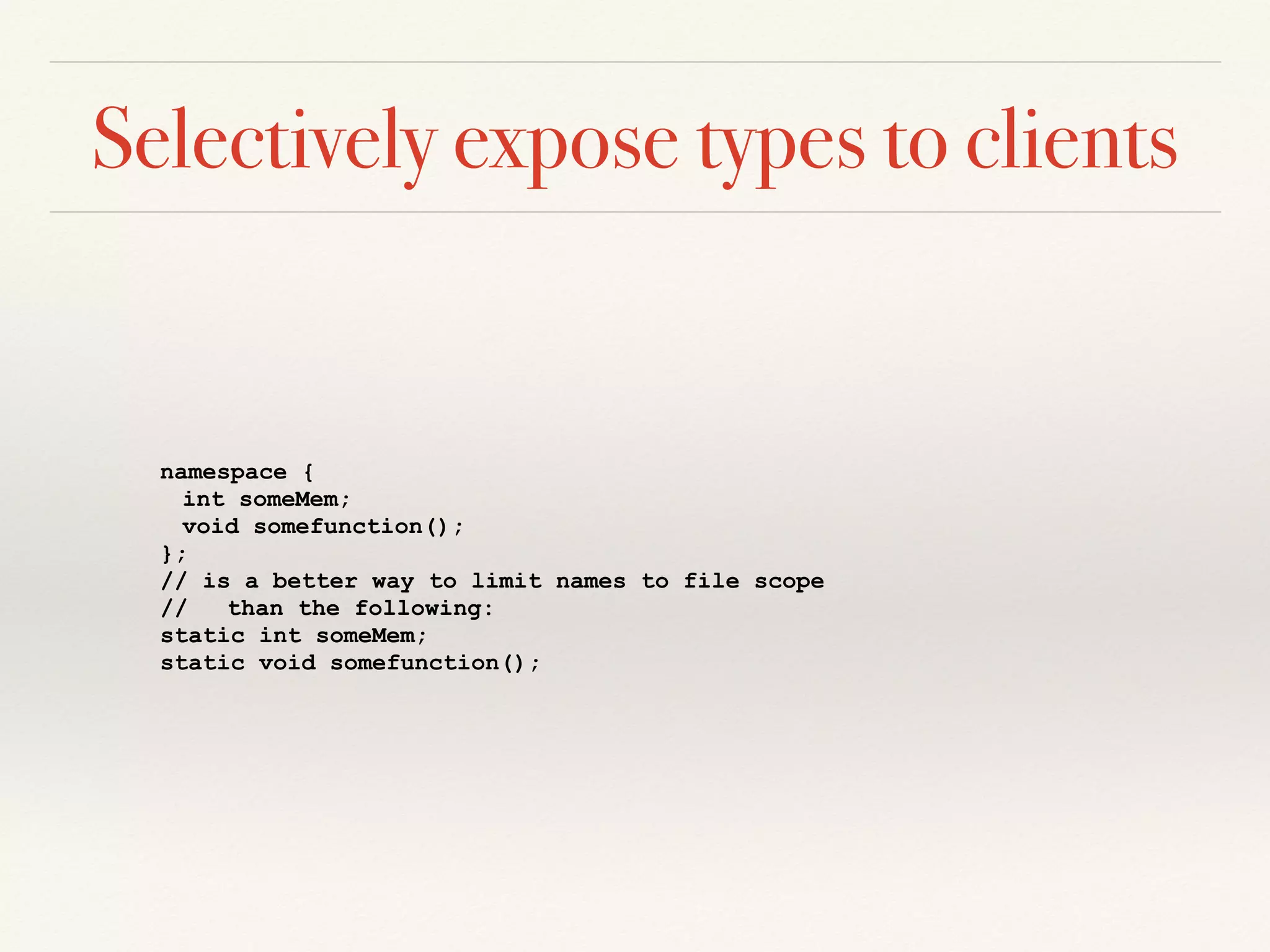 Selectively expose types to clients
namespace {
int someMem;
void somefunction();
};
// is a better way to limit names to file scope
// than the following:
static int someMem;
static void somefunction();
 