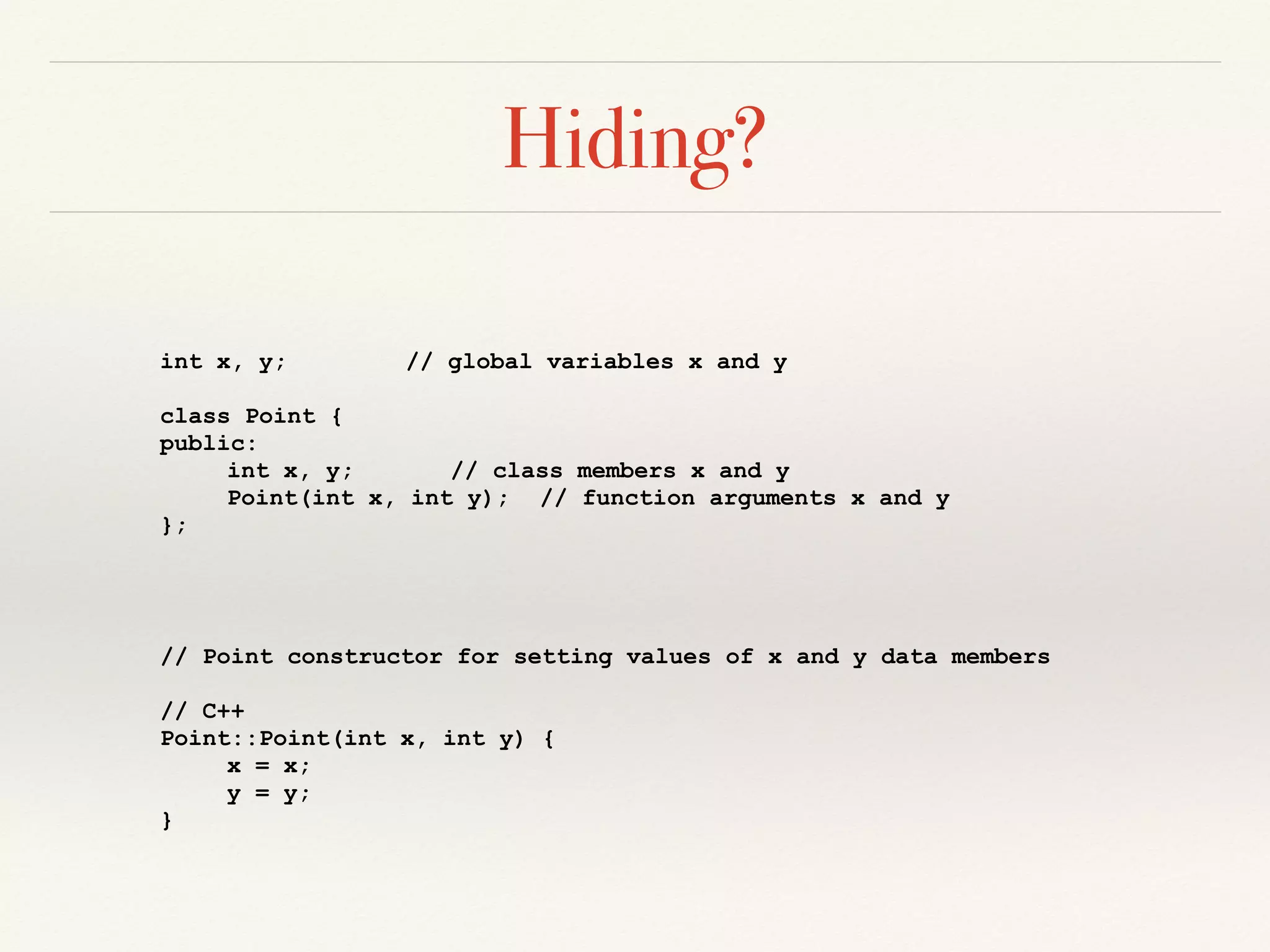 Hiding?
int x, y; // global variables x and y
class Point {
public:
int x, y; // class members x and y
Point(int x, int y); // function arguments x and y
};
// Point constructor for setting values of x and y data members
// C++
Point::Point(int x, int y) {
x = x;
y = y;
}
 