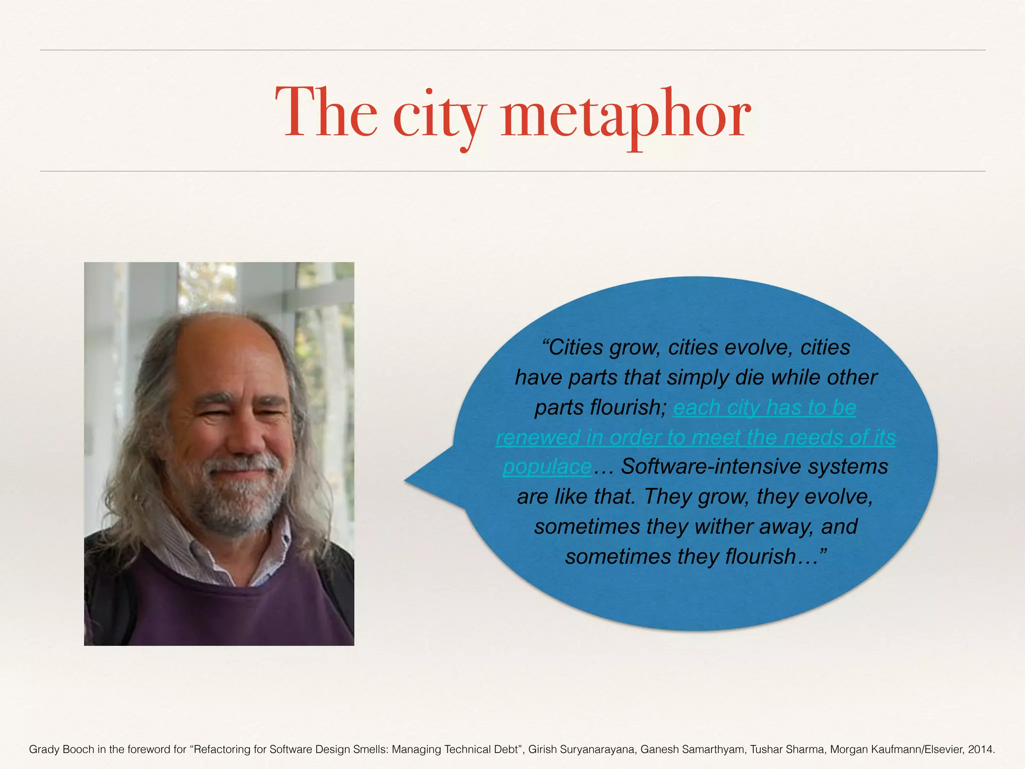 The city metaphor
“Cities grow, cities evolve, cities
have parts that simply die while other
parts flourish; each city has to be
renewed in order to meet the needs of its
populace… Software-intensive systems
are like that. They grow, they evolve,
sometimes they wither away, and
sometimes they flourish…”
Grady Booch in the foreword for “Refactoring for Software Design Smells: Managing Technical Debt”, Girish Suryanarayana, Ganesh Samarthyam, Tushar Sharma, Morgan Kaufmann/Elsevier, 2014.
 