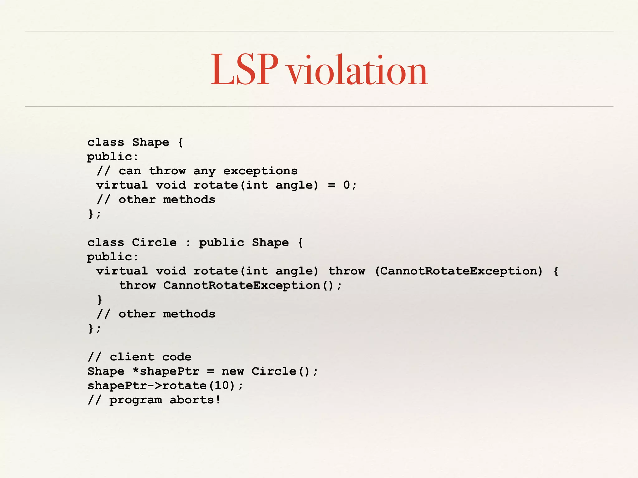 LSP violation
class Shape {
public:
// can throw any exceptions
virtual void rotate(int angle) = 0;
// other methods
};
class Circle : public Shape {
public:
virtual void rotate(int angle) throw (CannotRotateException) {
throw CannotRotateException();
}
// other methods
};
// client code
Shape *shapePtr = new Circle();
shapePtr->rotate(10);
// program aborts!
 