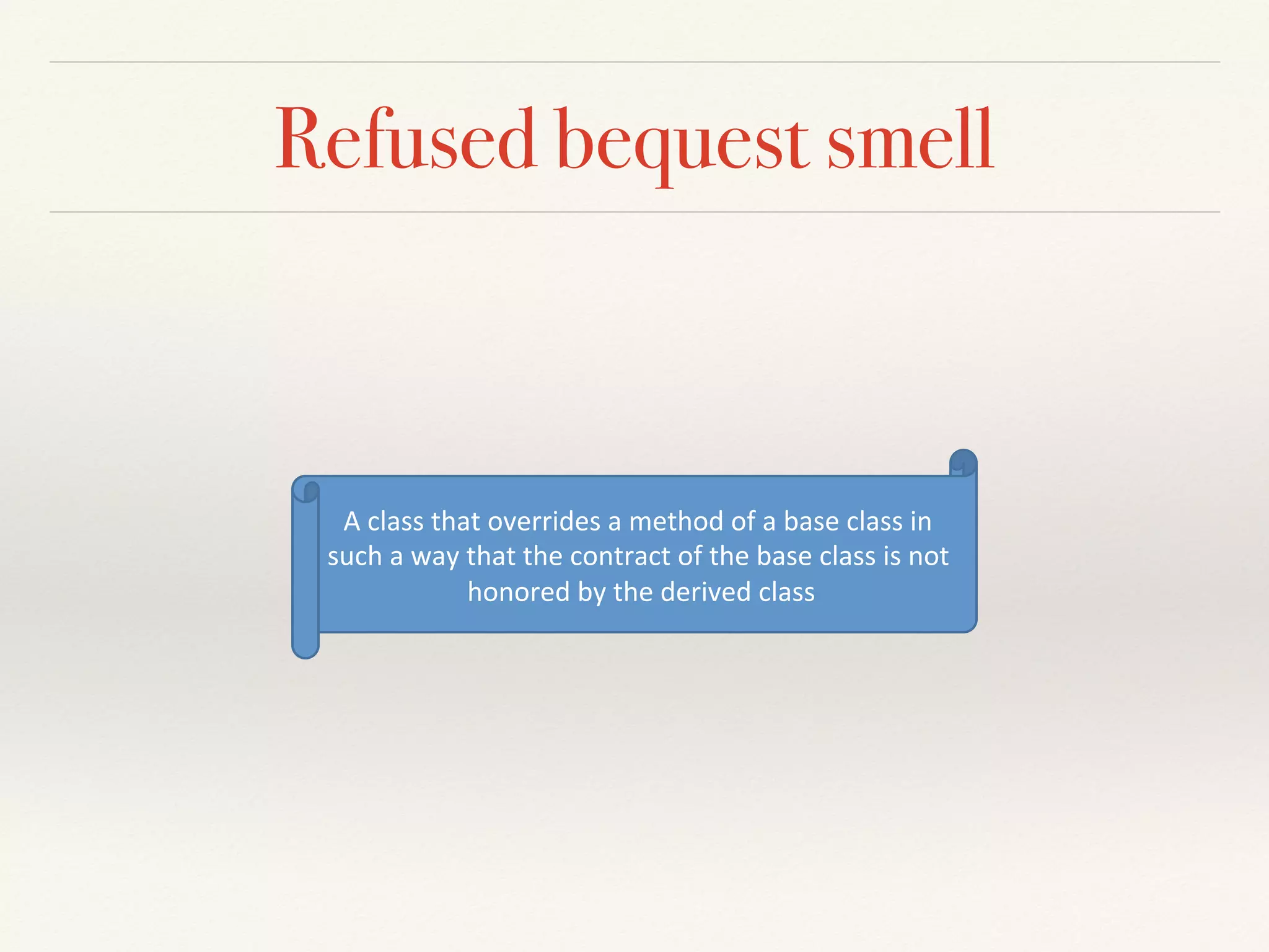 Refused bequest smell
A"class"that"overrides"a"method"of"a"base"class"in"
such"a"way"that"the"contract"of"the"base"class"is"not"
honored"by"the"derived"class"
 