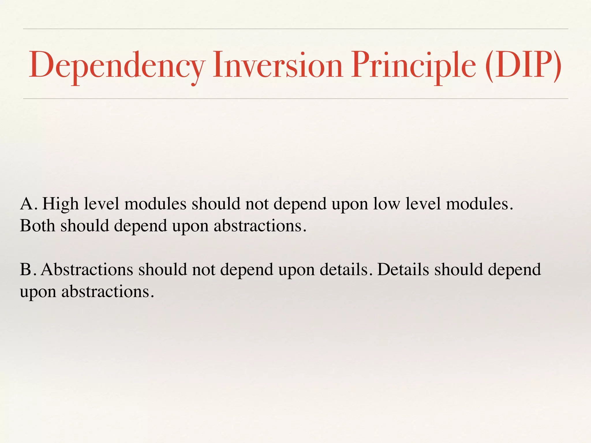 Dependency Inversion Principle (DIP)
A. High level modules should not depend upon low level modules.
Both should depend upon abstractions.
B. Abstractions should not depend upon details. Details should depend
upon abstractions.
 