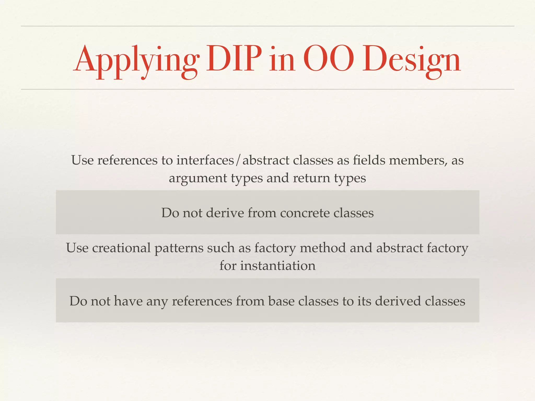 Applying DIP in OO Design
Use references to interfaces/abstract classes as ﬁelds members, as
argument types and return types
Do not derive from concrete classes
Use creational patterns such as factory method and abstract factory
for instantiation
Do not have any references from base classes to its derived classes
 