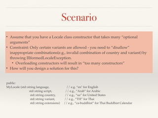 Scenario
public:
MyLocale (std::string language, // e.g. “en" for English
std::string script, // e.g., “Arab” for Arabic
std::string country, // e.g., “us” for United States
std::string variant, // e.g., “TH” for Thai
std::string extensions) // e.g., “ca-buddhist” for Thai Buddhist Calendar
• Assume that you have a Locale class constructor that takes many “optional
arguments”
• Constraint: Only certain variants are allowed - you need to “disallow”
inappropriate combinations(e.g., invalid combination of country and variant) by
throwing IllformedLocaleException.
• Overloading constructors will result in “too many constructors”
• How will you design a solution for this?
 