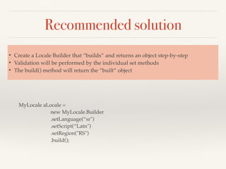 Recommended solution
MyLocale aLocale =
new MyLocale.Builder
.setLanguage(“sr")
.setScript(“Latn")
.setRegion("RS")
.build();
• Create a Locale Builder that “builds” and returns an object step-by-step
• Validation will be performed by the individual set methods
• The build() method will return the “built” object
 
