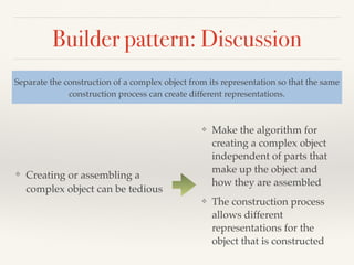 Builder pattern: Discussion
❖ Creating or assembling a
complex object can be tedious
Separate the construction of a complex object from its representation so that the same
construction process can create different representations.
❖ Make the algorithm for
creating a complex object
independent of parts that
make up the object and
how they are assembled
❖ The construction process
allows different
representations for the
object that is constructed
 