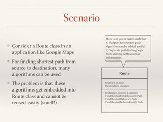 Scenario
❖ Consider a Route class in an
application like Google Maps
❖ For ﬁnding shortest path from
source to destination, many
algorithms can be used
❖ The problem is that these
algorithms get embedded into
Route class and cannot be
reused easily (smell!)
Route
+ SetRoute(Location, Location)
+ FindShortestPathJohnson(): Path
+ FindShortestDijkstra(): Path
+ FindShortestBellmanFord(): Path
How will you refactor such that
a) Support for shortest path
algorithm can be added easily?
b) Separate path ﬁnding logic
from dealing with location
information.
- Source: Location
- Destination: Location
 