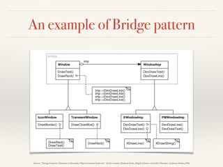 An example of Bridge pattern
Source: “Design Patterns: Elements of Reusable Object-Oriented Software”, Erich Gamma, Richard Helm, Ralph Johnson and John Vlissides, Addison-Wesley,1994
 