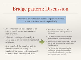 Bridge pattern: Discussion
❖ An abstraction can be designed as an
interface with one or more concrete
implementers.
❖ When subclassing the hierarchy, it
could lead to an exponential number of
subclasses.
❖ And since both the interface and its
implementation are closely tied
together, they cannot be independently
varied without affecting each other
Decouples an abstraction from its implementation so
that the two can vary independently
❖ Put both the interfaces and the
implementations into separate class
hierarchies.
❖ The Abstraction maintains an object
reference of the Implementer type.
❖ A client application can choose a desired
abstraction type from the Abstraction
class hierarchy.
❖ The abstraction object can then be
conﬁgured with an instance of an
appropriate implementer from the
Implementer class hierarchy
 