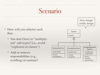Scenario
❖ How will you refactor such
that:
❖ You don't have to “multiply-
out” sub-types? (i.e., avoid
“explosion of classes”)
❖ Add or remove
responsibilities (e.g.,
scrolling) at runtime?
Next change:
smelly design
 