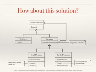 How about this solution?
VisualComponent
+ Draw()
TextView
+ Draw()
ScrollDecortor BorderDecorator
+ Draw()
+ ScrollTo()
- ScrollPosition
+ Draw()
+ DrawBorder()
- borderWidth
Decorator
+ Draw() component->Draw()
Decorator::Draw()
DrawBorder()
Decorator::Draw()
ScrollTo()
Source: “Design Patterns: Elements of Reusable Object-Oriented Software”, Erich Gamma, Richard Helm, Ralph Johnson and John Vlissides, Addison-Wesley,1994
 